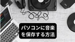 パソコンに音楽を保存する方法「ダウンロード＆録音」