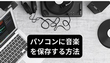 パソコンに音楽を保存する方法「ダウンロード＆録音」