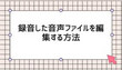 録音した音声を編集