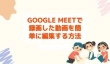 Google Meetで録画した動画を編集