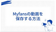 Myfansの動画を保存する方法